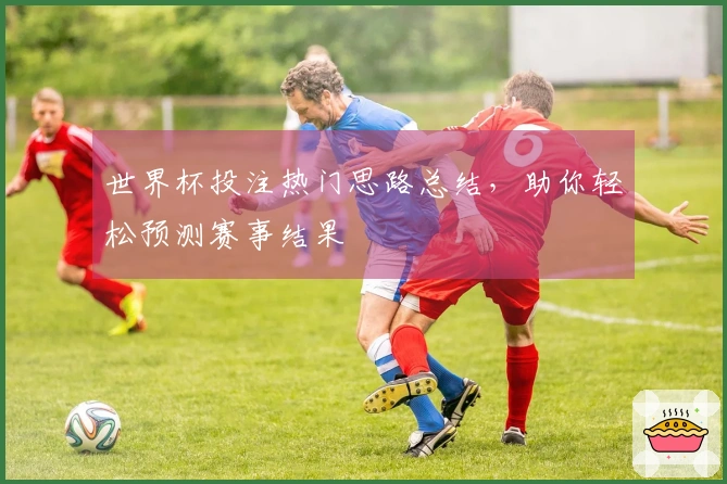 世界杯投注热门思路总结，助你轻松预测赛事结果