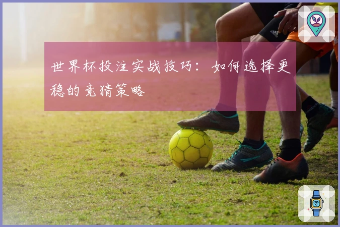 世界杯投注实战技巧：如何选择更稳的竞猜策略