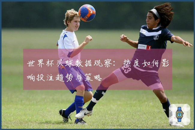 世界杯买球数据观察：热度如何影响投注趋势与策略